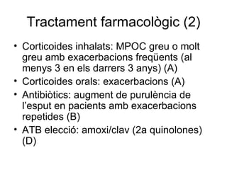 Tractament farmacològic (2) Corticoides inhalats: MPOC greu o molt greu amb exacerbacions freqüents (al menys 3 en els darrers 3 anys) (A) Corticoides orals: exacerbacions (A) Antibiòtics: augment de purulència de l’esput en pacients amb exacerbacions repetides (B) ATB elecció: amoxi/clav (2a quinolones) (D) 