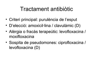 Tractament antibiòtic Criteri principal: purulència de l’esput D’elecció: amoxicil·lina / clavulàmic (D) Alèrgia o fracàs terapeútic: levofloxacina / moxifloxacina  Sospita de pseudomones: ciprofloxacina / levofloxacina (D) 