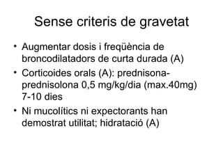 Sense criteris de gravetat Augmentar dosis i freqüència de broncodilatadors de curta durada (A) Corticoides orals (A): prednisona-prednisolona 0,5 mg/kg/dia (max.40mg) 7-10 dies Ni mucolítics ni expectorants han demostrat utilitat; hidratació (A) 