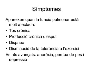 Símptomes Apareixen quan la funció pulmonar està molt afectada: Tos crònica Producció crònica d’esput Dispnea Disminució de la tolerància a l’exercici Estats avançats: anorèxia, perdua de pes i depressió 