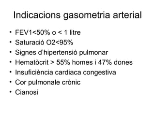 Indicacions gasometria arterial FEV1<50% o < 1 litre Saturació O2<95% Signes d’hipertensió pulmonar Hematòcrit > 55% homes i 47% dones Insuficiència cardiaca congestiva Cor pulmonale crònic Cianosi 
