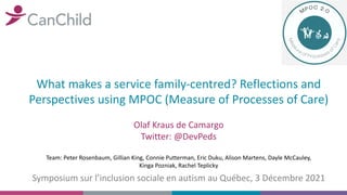 What makes a service family-centred? Reflections and
Perspectives using MPOC (Measure of Processes of Care)
Olaf Kraus de Camargo
Twitter: @DevPeds
Symposium sur l’inclusion sociale en autism au Québec, 3 Décembre 2021
Team: Peter Rosenbaum, Gillian King, Connie Putterman, Eric Duku, Alison Martens, Dayle McCauley,
Kinga Pozniak, Rachel Teplicky
 