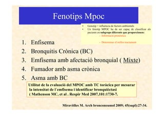Fenotips Mpoc
                                    •   Genotip + influència de factors ambientals
                                    •   Un fenotip MPOC ha de ser capaç de classificar als
                                        pacients en subgrups diferents que proporcionen:
                                                   - Informació pronòstica

1.    Enfisema                 - Determinar el millor tractament


2.    Bronquitis Crònica (BC)
3.    Emfisema amb afectació bronquial ( Mixte)
4.    Fumador amb asma crònica
5.    Asma amb BC
     Utilitat de la evaluació del MPOC amb TC toràcica per mesurar
     la intensitat de l´emfisema i identificar bronquièctasi
     ( Mathenson MC, et al . Respir Med 2007,101:1730-7.

                        Miravitlles M. Arch bronconeumol 2009; 45(supl):27-34.
 