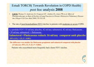 Estudi TORCH( Towards Revolution in COPD Health)
                           post hoc analysis 2008
•   Celli B, Thomas N, Anderson JA, Ferguson GT, Jenkins Ch, Jones PW,et al. Effect of
    Pharmacotherapy on Rate of Decline of Lung Function in Chronic Obstructive Pulmonary Disease.
    Am J Respir Crit Care Med 2008;178:332-38.


•   The rate of post-bronchodilator FEV1 decline in patients with moderate or severe COPD.

La perdida FEV1 55 ml/any placebo, 42 ml/any salmeterol, 42 ml/any fluticasone ,
i 39 ml/any salmeterol + fluticasone .
Salmeterol +Fluticasona redueix 16 ml/any comparat amb placebo
(95% [CI], 7–25; P < 0.001).

The difference was smaller for fluticasone propionate and salmeterol compared with placebo
  (13 ml/year; 95% CI, 5–22; P = 0.003).
    Patients who exacerbated more frequently had a faster FEV1 decline.
 