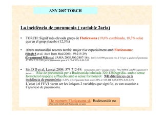 ANY 2007 TORCH



La incidència de pneumonia ( variable 2aria)

•   TORCH: Signif més elevada grups de Fluticasona (19,6% combinada, 18,3% sola)
    que en el grup placebo (12,3%)

•   Altres metaanàlisi recents també: major risc especialment amb Fluticasona:
    (Singh S et al. Arch Itern Med 2009,169:219-29)
    (Drummond MB et al. JAMA 2008,300:2407-16) : 11ECA 16.996 pacients risc d´1,6 per a qualsevol pnemonia
    IC 95%:1,33-1,90 i per a pneumonía greu d´1,71 IC95%:0,80-2,03



•   Sin D D et al; Lancet 2009; 374:712-19: metaanàlisi amb 7 assaigs clínics. 7042 MPOC estable seguiment 6
    mesos. .. Risc de pneumonia per a Budesonida inhalada 320-1280ugr/dia- amb o sense
    formoterol respecte a Placebo amb o sense formoterol: NO diferències en la
    incidència de pneumònia ( 3,21% n=122 pacients front a un 3,18% n=103; HR 1,05;IC95% 0,81-1,37).
    L´edat i el FEV1 varen ser les úniques 2 variables que signific. es van associar a
    l´aparició de pneumonía.


                           De moment Fluticasona sí, Budesonida no
                           (Fluti molts treballs amb Budesonida no tants)
 
