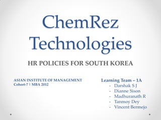 ChemRez
      Technologies
     HR POLICIES FOR SOUTH KOREA

ASIAN INSTITUTE OF MANAGEMENT   Learning Team – 1A
Cohort-7 | MBA 2012                 - Darshak S J
                                    - Dianne Sison
                                    - Madhuranath R
                                    - Tanmoy Dey
                                    - Vincent Bermejo
 