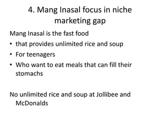 4. Mang Inasal focus in niche marketing gap Mang Inasal is the fast food that provides unlimited rice and soup For teenagers Who want to eat meals that can fill their stomachs No unlimited rice and soup at Jollibee and McDonalds 
