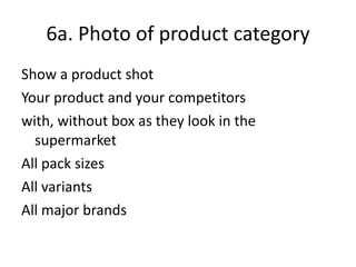 6a. Photo of product category Show a product shot Your product and your competitors with, without box as they look in the supermarket All pack sizes All variants All major brands 