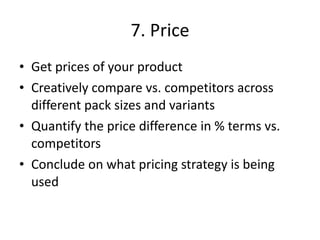 7. Price Get prices of your product  Creatively compare vs. competitors across different pack sizes and variants Quantify the price difference in % terms vs. competitors Conclude on what pricing strategy is being used 