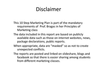 Disclaimer This 10 Step Marketing Plan is part of the mandatory requirements of  Prof. Bragas in her Principles of Marketing class The data included in this report are based on publicly available data such as those on internet websites, news, package declarations, public reports. When appropriate, data are “masked” so as not to create unexpected conflicts. The reports are posted and linked on slideshare, blogs and facebook so that there is easier sharing among students from different marketing classes. 