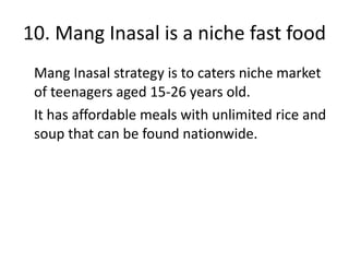 10. Mang Inasal is a niche fast food Mang Inasal strategy is to caters niche market of teenagers aged 15-26 years old. It has affordable meals with unlimited rice and soup that can be found nationwide. 