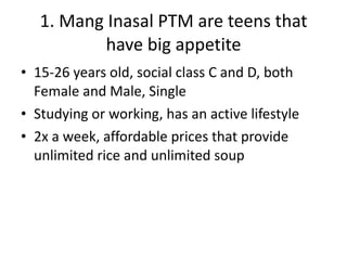 1. Mang Inasal PTM are teens that have big appetite 15-26 years old, social class C and D, both Female and Male, Single Studying or working, has an active lifestyle 2x a week, affordable prices that provide unlimited rice and unlimited soup 