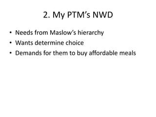 2. My PTM’s NWD Needs from Maslow’s hierarchy Wants determine choice Demands for them to buy affordable meals 