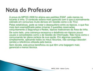 Nota do Professor A prova do MPOG 2008 foi atípica aos padrões ESAF, pelo menos no tocante à Infra. O conteúdo estava mais parecido com o que é normalmente cobrado em concursos muito densos em Gestão como o do TCU.  Pelas estatísticas, pode se notar o desequilíbrio entre os tópicos, o que fica mais bem exemplificado pelas míseras 3 questões reservadas conjuntamente a Segurança e Redes, tópicos tradicionais da Área de Infra.  De outro lado, uma cobrança excessiva e detalhista em tópicos pouco usuais e consolidados como o de Gestão de Informação. Não havia como o concursando ter plena certeza de sua opção. Em algumas questões simplesmente, aplicando todos os meus recursos, não consegui descobri (ainda) a referência utilizada pela banca. Sem dúvida, esta prova beneficiou os que têm uma bagagem mais gerencial e menos técnica.   