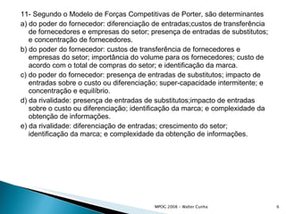 11- Segundo o Modelo de Forças Competitivas de Porter, são determinantes a) do poder do fornecedor: diferenciação de entradas;custos de transferência de fornecedores e empresas do setor; presença de entradas de substitutos; e concentração de fornecedores. b) do poder do fornecedor: custos de transferência de fornecedores e empresas do setor; importância do volume para os fornecedores; custo de acordo com o total de compras do setor; e identificação da marca. c) do poder do fornecedor: presença de entradas de substitutos; impacto de entradas sobre o custo ou diferenciação; super-capacidade intermitente; e concentração e equilíbrio. d) da rivalidade: presença de entradas de substitutos;impacto de entradas sobre o custo ou diferenciação; identificação da marca; e complexidade da obtenção de informações. e) da rivalidade: diferenciação de entradas; crescimento do setor; identificação da marca; e complexidade da obtenção de informações. 