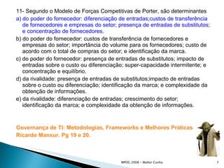 11- Segundo o Modelo de Forças Competitivas de Porter, são determinantes a) do poder do fornecedor: diferenciação de entradas;custos de transferência de fornecedores e empresas do setor; presença de entradas de substitutos; e concentração de fornecedores. b) do poder do fornecedor: custos de transferência de fornecedores e empresas do setor; importância do volume para os fornecedores; custo de acordo com o total de compras do setor; e identificação da marca. c) do poder do fornecedor: presença de entradas de substitutos; impacto de entradas sobre o custo ou diferenciação; super-capacidade intermitente; e concentração e equilíbrio. d) da rivalidade: presença de entradas de substitutos;impacto de entradas sobre o custo ou diferenciação; identificação da marca; e complexidade da obtenção de informações. e) da rivalidade: diferenciação de entradas; crescimento do setor; identificação da marca; e complexidade da obtenção de informações. Governança de TI: Metodologias,  Frameworks  e Melhores Práticas Ricardo  Mansur . Pg 19 e 20. 