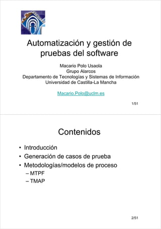 1/51
Automatización y gestión de
pruebas del software
Macario Polo Usaola
Grupo Alarcos
Departamento de Tecnologías y Sistemas de Información
Universidad de Castilla-La Mancha
Macario.Polo@uclm.es
2/51
Contenidos
• Introducción
• Generación de casos de prueba
• Metodologías/modelos de proceso
– MTPF
– TMAP
 