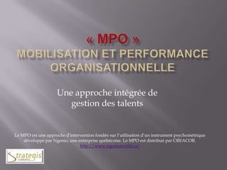 « MPO »Mobilisation et Performance Organisationnelle Une approche intégrée de gestion des talents Le MPO est une approche d’intervention fondée sur l’utilisation d’un instrument psychométrique développé par Ngenio, une entreprise québécoise. Le MPO est distribué par CREACOR. http://www.ngenioworld.ca/ 