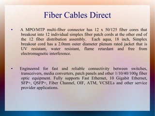 Fiber Cables Direct
● A MPO/MTP multi-fiber connector has 12 x 50/125 fiber cores that
breakout into 12 individual simplex fiber patch cords at the other end of
the 12 fiber distribution assembly. Each aqua, 18 inch, Simplex
breakout cord has a 2.0mm outer diameter plenum rated jacket that is
UV resistant, water resistant, flame retardant and free from
electromagnetic interference.
● Engineered for fast and reliable connectivity between switches,
transceivers, media converters, patch panels and other 1/10/40/100g fiber
optic equipment. Fully supports Fast Ethernet, 10 Gigabit Ethernet,
SFP+, QSFP+, Fiber Channel, OIF, ATM, VCSELs and other service
provider applications.
 