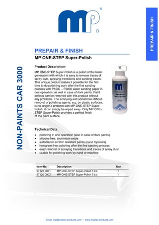 PREPAIR & FINISH
                      PREPAIR & FINISH
                      MP ONE-STEP Super-Polish

                      Product Description:
NON-PAINTS CAR 3000




                      MP ONE-STEP Super-Polish is a polish of the latest
                      generation with which it is easy to remove traces of
                      spray dust, spraying transitions and sanding traces.
                      This unique product makes it possible for the first
                      time to do polishing work after the fine sanding
                      process with P1500 – P2000 water sanding paper in
                      one operation, as well in case of dark paints. Paint
                      defects can be removed with this product without
                      any problems. The annoying and sometimes difficult
                      removal of polishing agents, e.g. on plastic surfaces,
                      is no longer a problem with MP ONE-STEP Super-
                      Polish, it can simply be wiped away. Only MP ONE-
                      STEP Super-Polish provides a perfect finish
                      of the paint surface.



                      Technical Data:
                      •     polishing in one operation (also in case of dark paints)
                      •     silicone-free, aluminium oxide
                      •     suitable for scratch resistant paints (nano topcoats)
                      •     hologram-free polishing after the fine sanding process
                      •     easy removal of spraying transitions and traces of spray dust
                      •     usable for polishing work by hand or machine



                          Item-No.       Description                                      Unit
                          57120 0001     MP ONE-STEP Super-Polish 1 Ltr.                   1
                          57120 0002     MP ONE-STEP Super-Polish 5 Ltr.                   1




                                Email: mp@master-products.com • www.master-products.com
 
