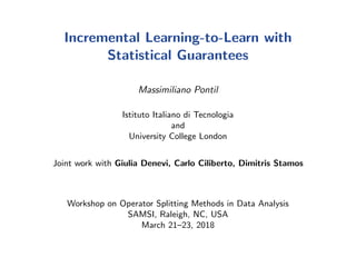 Incremental Learning-to-Learn with
Statistical Guarantees
Massimiliano Pontil
Istituto Italiano di Tecnologia
and
University College London
Joint work with Giulia Denevi, Carlo Ciliberto, Dimitris Stamos
Workshop on Operator Splitting Methods in Data Analysis
SAMSI, Raleigh, NC, USA
March 21–23, 2018
 