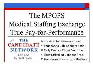 The MPOPS
Medical Staffing Exchange
True Pay-for-Performance
                   Review Job Seekers Free
                   Propose to Job Seekers Free

                   Only Pay for Those You Hire

    DOT COM        Post Unlimited Jobs for Free
 By medXcentral    Earn from Unused Job Seekers
 