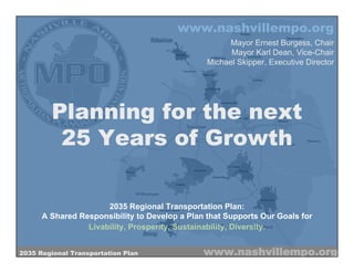 www.nashvillempo.org
                                                     Mayor Ernest Burgess, Chair
                                                      Mayor Karl Dean, Vice-Chair
                                                Michael Skipper, Executive Director




        Planning for the next
         25 Years of Growth

                      2035 Regional Transportation Plan:
      A Shared Responsibility to Develop a Plan that Supports Our Goals for
                 Livability, Prosperity, Sustainability, Diversity.


2035 Regional Transportation Plan              www.nashvillempo.org
 