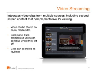 Video Streaming
Integrates video clips from multiple sources, including second
screen content that complements live TV viewing.
•  Video can be shared on
social media sites
•  Bookmarks track
playback so users can
continue where they left
oﬀ
•  Clips can be stored as
favorites

13

 