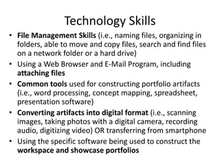 Technology Skills
• File Management Skills (i.e., naming files, organizing in
folders, able to move and copy files, search and find files
on a network folder or a hard drive)
• Using a Web Browser and E-Mail Program, including
attaching files
• Common tools used for constructing portfolio artifacts
(i.e., word processing, concept mapping, spreadsheet,
presentation software)
• Converting artifacts into digital format (i.e., scanning
images, taking photos with a digital camera, recording
audio, digitizing video) OR transferring from smartphone
• Using the specific software being used to construct the
workspace and showcase portfolios
 