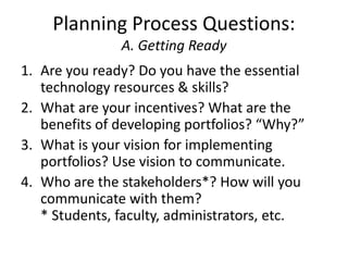 Planning Process Questions:
A. Getting Ready
1. Are you ready? Do you have the essential
technology resources & skills?
2. What are your incentives? What are the
benefits of developing portfolios? “Why?”
3. What is your vision for implementing
portfolios? Use vision to communicate.
4. Who are the stakeholders*? How will you
communicate with them?
* Students, faculty, administrators, etc.
 
