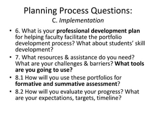 Planning Process Questions:
C. Implementation
• 6. What is your professional development plan
for helping faculty facilitate the portfolio
development process? What about students’ skill
development?
• 7. What resources & assistance do you need?
What are your challenges & barriers? What tools
are you going to use?
• 8.1 How will you use these portfolios for
formative and summative assessment?
• 8.2 How will you evaluate your progress? What
are your expectations, targets, timeline?
 