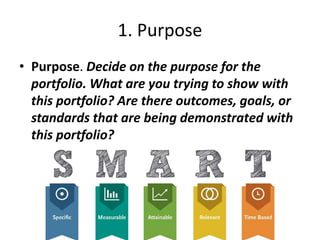 1. Purpose
• Purpose. Decide on the purpose for the
portfolio. What are you trying to show with
this portfolio? Are there outcomes, goals, or
standards that are being demonstrated with
this portfolio?
 