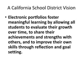 A California School District Vision
• Electronic portfolios foster
meaningful learning by allowing all
students to evaluate their growth
over time, to share their
achievements and strengths with
others, and to improve their own
skills through reflection and goal
setting.
 