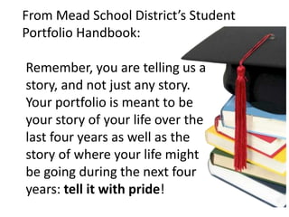 From Mead School District’s Student
Portfolio Handbook:
Remember, you are telling us a
story, and not just any story.
Your portfolio is meant to be
your story of your life over the
last four years as well as the
story of where your life might
be going during the next four
years: tell it with pride!
 