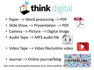 Think Digital
• Paper --> Word processing --> PDF
• Slide Show --> Presentation --> PDF
• Camera --> Picture --> Digital Image
• Audio Tape --> MP3 audio file
• Video Tape --> Video file/online video
• Journal --> Online journal/blog
One of the most powerful elements of an online portfolio 
 