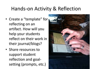 Hands-on Activity & Reflection
• Create a “template” for
reflecting on an
artifact. How will you
help your students
reflect on their work in
their journal/blogs?
• Share resources to
support student
reflection and goal-
setting (prompts, etc.)
 