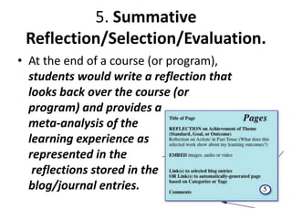 5. Summative
Reflection/Selection/Evaluation.
• At the end of a course (or program),
students would write a reflection that
looks back over the course (or
program) and provides a
meta-analysis of the
learning experience as
represented in the
reflections stored in the
blog/journal entries.
 