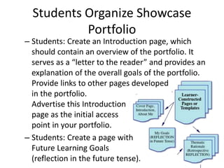 Students Organize Showcase
Portfolio
– Students: Create an Introduction page, which
should contain an overview of the portfolio. It
serves as a “letter to the reader” and provides an
explanation of the overall goals of the portfolio.
Provide links to other pages developed
in the portfolio.
Advertise this Introduction
page as the initial access
point in your portfolio.
– Students: Create a page with
Future Learning Goals
(reflection in the future tense).
 