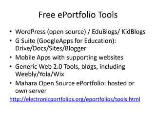Free ePortfolio Tools
• WordPress (open source) / EduBlogs/ KidBlogs
• G Suite (GoogleApps for Education):
Drive/Docs/Sites/Blogger
• Mobile Apps with supporting websites
• Generic Web 2.0 Tools, blogs, including
Weebly/Yola/Wix
• Mahara Open Source ePortfolio: hosted or
own server
http://electronicportfolios.org/eportfolios/tools.html
 