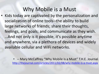 Why Mobile is a Must
• Kids today are captivated by the personalization and
socialization of online tools--the ability to build
large networks of friends; share their thoughts,
feelings, and goals; and communicate as they wish.
…And not only is it possible, it's possible anytime
and anywhere, via a plethora of devices and widely
available cellular and WiFi networks.
• -- Mary McCaffrey “Why Mobile is a Must” T.H.E. Journal
http://thejournal.com/articles/2011/02/08/why-mobile-is-a-must.aspx
 