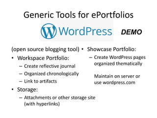 Generic Tools for ePortfolios
(open source blogging tool)
• Workspace Portfolio:
– Create reflective journal
– Organized chronologically
– Link to artifacts
• Storage:
– Attachments or other storage site
(with hyperlinks)
• Showcase Portfolio:
– Create WordPress pages
organized thematically
Maintain on server or
use wordpress.com
DEMO
 