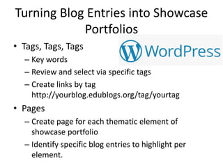 Turning Blog Entries into Showcase
Portfolios
• Tags, Tags, Tags
– Key words
– Review and select via specific tags
– Create links by tag
http://yourblog.edublogs.org/tag/yourtag
• Pages
– Create page for each thematic element of
showcase portfolio
– Identify specific blog entries to highlight per
element.
 