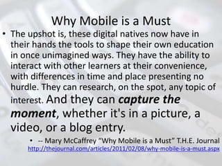 Why Mobile is a Must
• The upshot is, these digital natives now have in
their hands the tools to shape their own education
in once unimagined ways. They have the ability to
interact with other learners at their convenience,
with differences in time and place presenting no
hurdle. They can research, on the spot, any topic of
interest. And they can capture the
moment, whether it's in a picture, a
video, or a blog entry.
• -- Mary McCaffrey “Why Mobile is a Must” T.H.E. Journal
http://thejournal.com/articles/2011/02/08/why-mobile-is-a-must.aspx
 