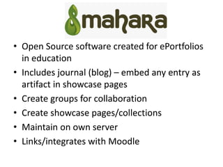 Mahara
• Open Source software created for ePortfolios
in education
• Includes journal (blog) – embed any entry as
artifact in showcase pages
• Create groups for collaboration
• Create showcase pages/collections
• Maintain on own server
• Links/integrates with Moodle
 
