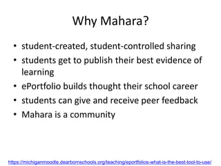 Why Mahara?
• student-created, student-controlled sharing
• students get to publish their best evidence of
learning
• ePortfolio builds thought their school career
• students can give and receive peer feedback
• Mahara is a community
https://michiganmoodle.dearbornschools.org/teaching/eportfolios-what-is-the-best-tool-to-use/
 