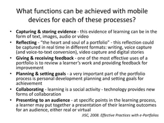 What functions can be achieved with mobile
devices for each of these processes?
• Capturing & storing evidence - this evidence of learning can be in the
form of text, images, audio or video
• Reflecting - “the heart and soul of a portfolio” - this reflection could
be captured in real time in different formats: writing, voice capture
(and voice-to-text conversion), video capture and digital stories
• Giving & receiving feedback - one of the most effective uses of a
portfolio is to review a learner’s work and providing feedback for
improvement
• Planning & setting goals - a very important part of the portfolio
process is personal development planning and setting goals for
achievement
• Collaborating - learning is a social activity - technology provides new
forms of collaboration
• Presenting to an audience - at specific points in the learning process,
a learner may put together a presentation of their learning outcomes
for an audience, either real or virtual
JISC, 2008. Effective Practices with e-Portfolios
 