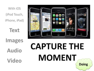 CAPTURE THE
MOMENT
With iOS
(iPod Touch,
iPhone, iPad)
Text
Images
Audio
Video Doing
 