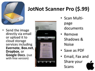 JotNot Scanner Pro ($.99)
• Send the image
directly via email
or upload it to
cloud storage
services including
Evernote, Box.net,
Dropbox, or
Google Docs. (not
with free version)
• Scan Multi-
page
documents
• Remove
Shadows &
Noise
• Save as PDF
• Email, Fax and
Share your
Scans
 
