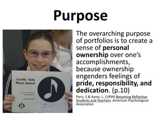 Purpose
  • The overarching purpose
    of portfolios is to create a
    sense of personal
    ownership over one’s
    accomplishments,
    because ownership
    engenders feelings of
    pride, responsibility, and
    dedication. (p.10)
  •   Paris, S & Ayres, L. (1994) Becoming Reflective
      Students and Teachers. American Psychological
      Association
 