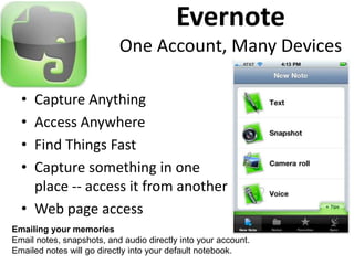 Evernote
                           One Account, Many Devices

  • Capture Anything
  • Access Anywhere
  • Find Things Fast
  • Capture something in one
    place -- access it from another
  • Web page access
Emailing your memories
Email notes, snapshots, and audio directly into your account.
Emailed notes will go directly into your default notebook.
 